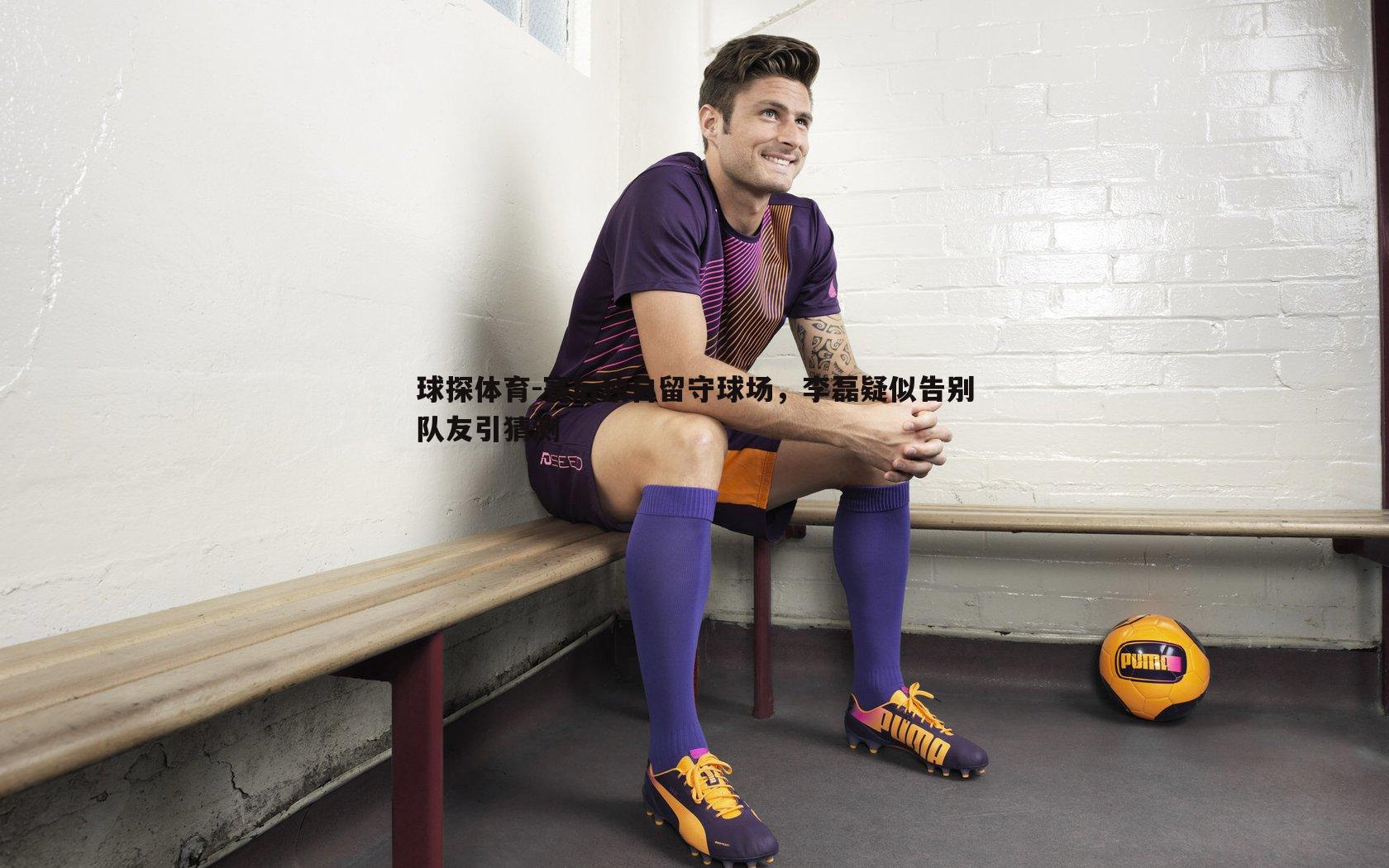 赛后独自留守球场,李磊疑似告别队友引猜测